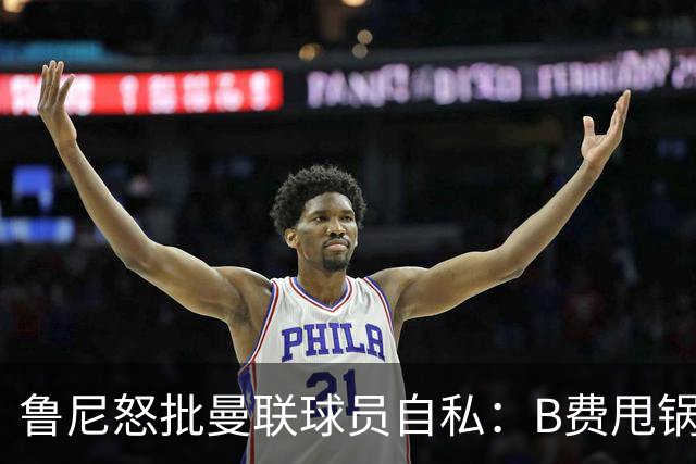 鲁尼怒批曼联球员自私：B费甩锅暴露责任感缺失